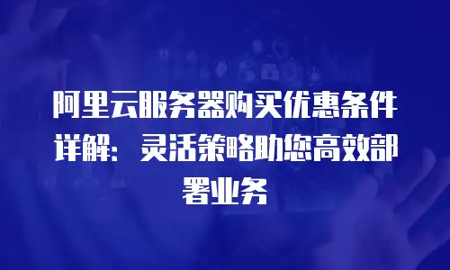 阿里云服务器购买优惠条件详解：灵活策略助您高效部署业务