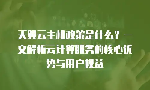 天翼云主机政策是什么？一文解析云计算服务的核心优势与用户权益