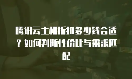 腾讯云主机折扣多少钱合适？如何判断性价比与需求匹配