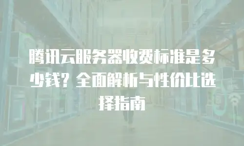 腾讯云服务器收费标准是多少钱？全面解析与性价比选择指南