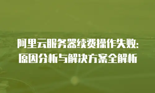 阿里云服务器续费操作失败：原因分析与解决方案全解析
