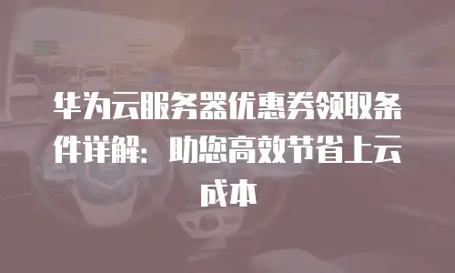 华为云服务器优惠券领取条件详解：助您高效节省上云成本