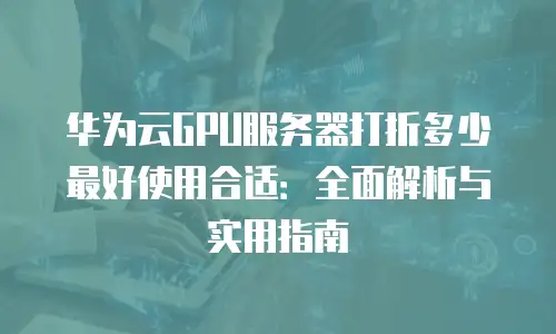 华为云GPU服务器打折多少最好使用合适：全面解析与实用指南