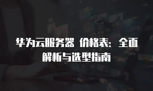 华为云服务器 价格表：全面解析与选型指南