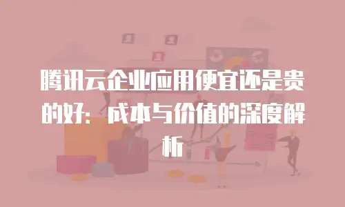 腾讯云企业应用便宜还是贵的好：成本与价值的深度解析