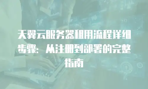 天翼云服务器租用流程详细步骤：从注册到部署的完整指南