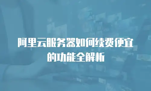 阿里云服务器如何续费便宜的功能全解析