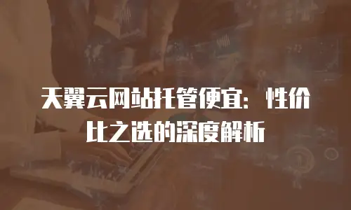 天翼云网站托管便宜：性价比之选的深度解析