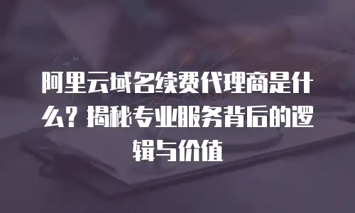 阿里云域名续费代理商是什么？揭秘专业服务背后的逻辑与价值