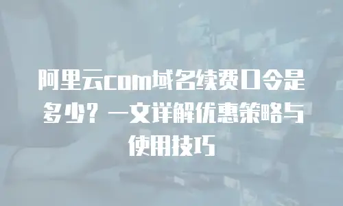 阿里云com域名续费口令是多少？一文详解优惠策略与使用技巧