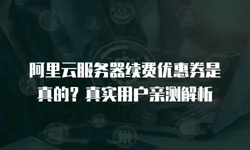 阿里云服务器续费优惠券是真的？真实用户亲测解析