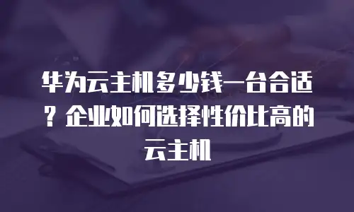 华为云主机多少钱一台合适？企业如何选择性价比高的云主机
