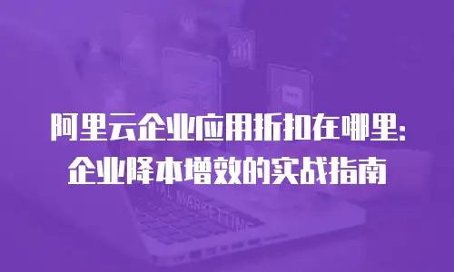 阿里云企业应用折扣在哪里：企业降本增效的实战指南