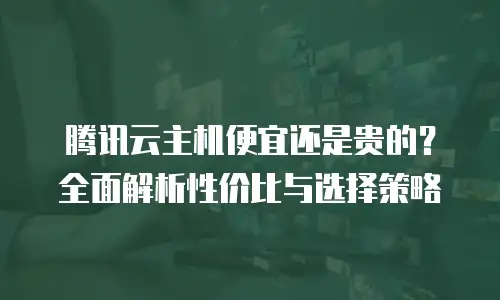 腾讯云主机便宜还是贵的？全面解析性价比与选择策略