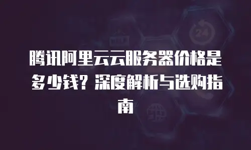 腾讯阿里云云服务器价格是多少钱？深度解析与选购指南
