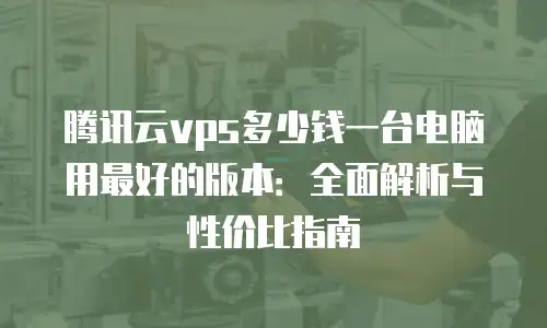 腾讯云vps多少钱一台电脑用最好的版本：全面解析与性价比指南