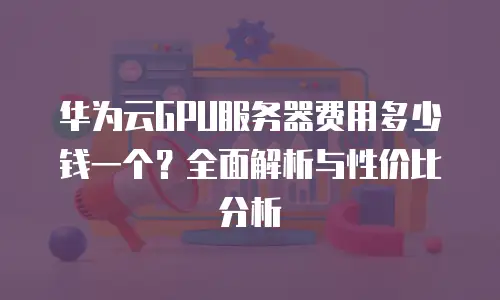 华为云GPU服务器费用多少钱一个？全面解析与性价比分析