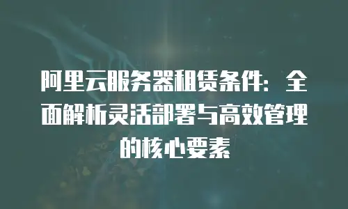 阿里云服务器租赁条件：全面解析灵活部署与高效管理的核心要素