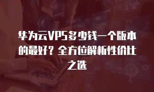 华为云VPS多少钱一个版本的最好？全方位解析性价比之选