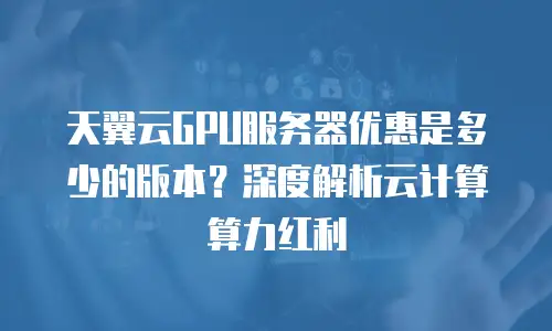 天翼云GPU服务器优惠是多少的版本？深度解析云计算算力红利