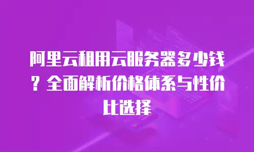 阿里云租用云服务器多少钱？全面解析价格体系与性价比选择