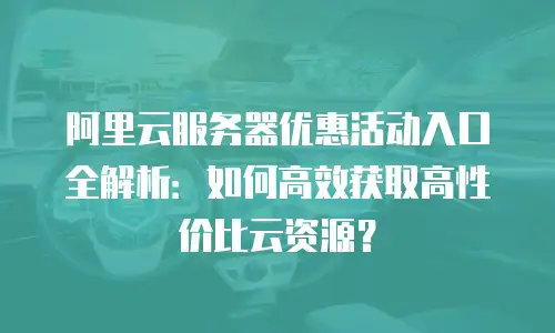 阿里云服务器优惠活动入口全解析：如何高效获取高性价比云资源？