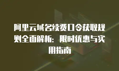 阿里云域名续费口令获取规则全面解析：限时优惠与实用指南