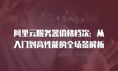 阿里云服务器价格档次：从入门到高性能的全场景解析