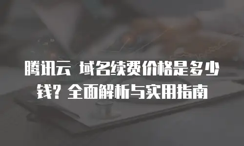 腾讯云 域名续费价格是多少钱？全面解析与实用指南