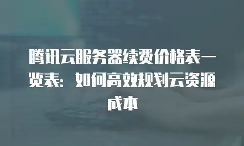 腾讯云服务器续费价格表一览表：如何高效规划云资源成本