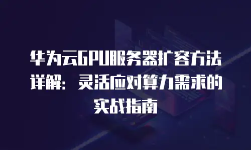 华为云GPU服务器扩容方法详解：灵活应对算力需求的实战指南