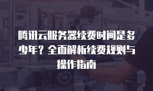 腾讯云服务器续费时间是多少年？全面解析续费规则与操作指南