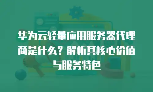 华为云轻量应用服务器代理商是什么？解析其核心价值与服务特色