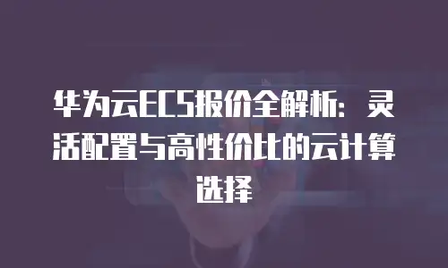 华为云ECS报价全解析：灵活配置与高性价比的云计算选择