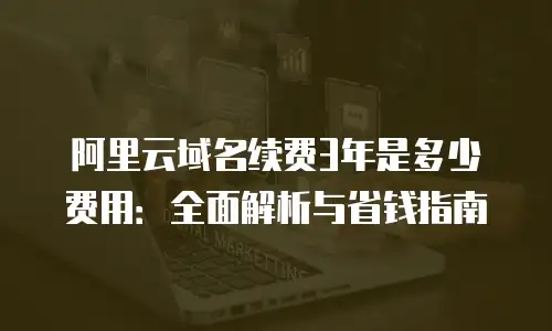 阿里云域名续费3年是多少费用：全面解析与省钱指南