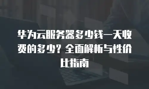 华为云服务器多少钱一天收费的多少？全面解析与性价比指南