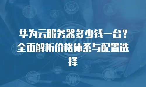 华为云服务器多少钱一台？全面解析价格体系与配置选择