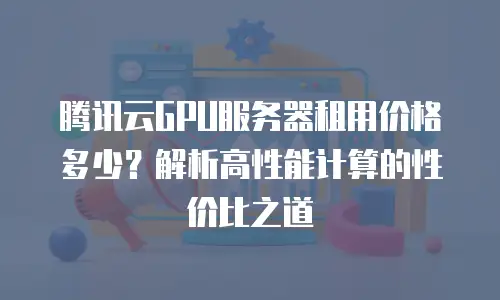 腾讯云GPU服务器租用价格多少？解析高性能计算的性价比之道