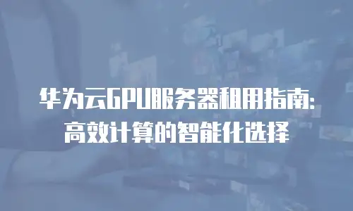 华为云GPU服务器租用指南：高效计算的智能化选择