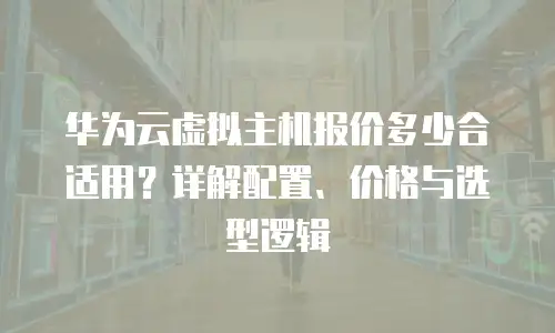 华为云虚拟主机报价多少合适用？详解配置、价格与选型逻辑