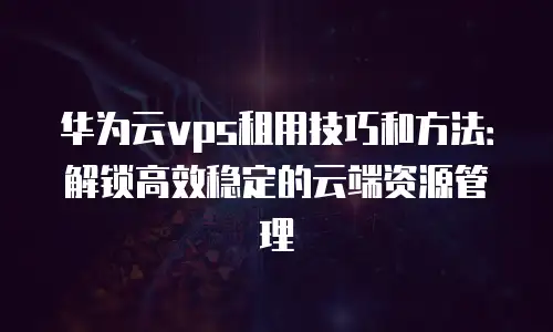 华为云vps租用技巧和方法：解锁高效稳定的云端资源管理