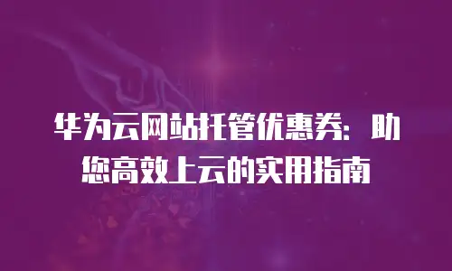 华为云网站托管优惠券：助您高效上云的实用指南