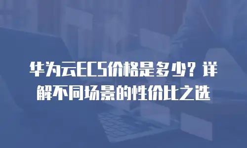 华为云ECS价格是多少？详解不同场景的性价比之选