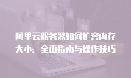 阿里云服务器如何扩容内存大小：全面指南与操作技巧