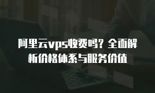 阿里云vps收费吗？全面解析价格体系与服务价值