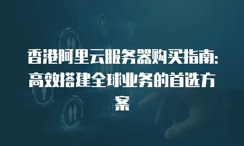 香港阿里云服务器购买指南：高效搭建全球业务的首选方案
