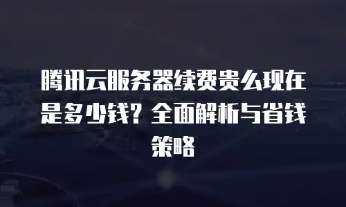 腾讯云服务器续费贵么现在是多少钱？全面解析与省钱策略
