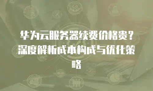 华为云服务器续费价格贵？深度解析成本构成与优化策略