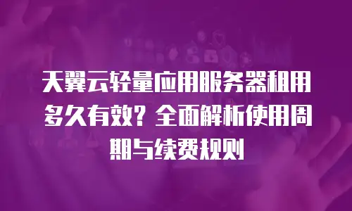天翼云轻量应用服务器租用多久有效？全面解析使用周期与续费规则
