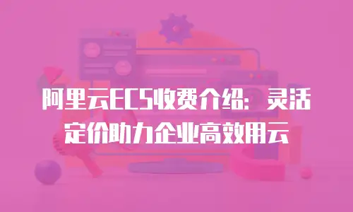 阿里云ECS收费介绍：灵活定价助力企业高效用云